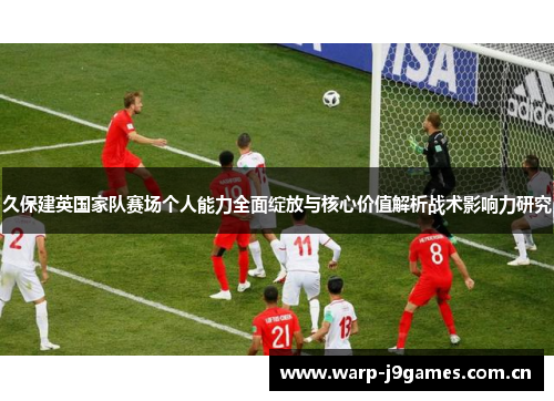 久保建英国家队赛场个人能力全面绽放与核心价值解析战术影响力研究 久保建英国家队赛场个人能力全面绽放与核心价值解析战术影响力研究
